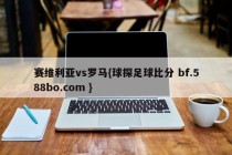 赛维利亚vs罗马{球探足球比分 bf.588bo.com }