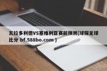 瓦拉多利德VS塞维利亚赛前预测{球探足球比分 bf.588bo.com }