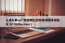 上海久事vs广州龙狮比分预测{球探足球比分 bf.588bo.com }