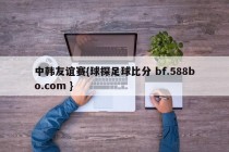 中韩友谊赛{球探足球比分 bf.588bo.com }