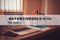 杨舒予穿裙子{球探足球比分 bf.588bo.com }