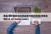 英超沃特福德对托特纳姆热刺的预测{球探足球比分 bf.588bo.com }