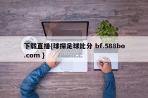 下载直播{球探足球比分 bf.588bo.com }