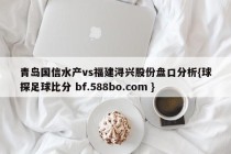 青岛国信水产vs福建浔兴股份盘口分析{球探足球比分 bf.588bo.com }