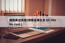 梅西疯狂庆祝{球探足球比分 bf.588bo.com }